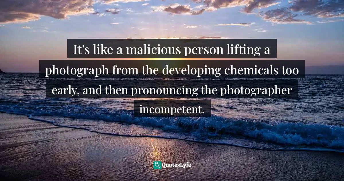 John Taylor Gatto Quotes: "It's like a malicious person lifting a photograph from the developing chemicals too early, and then pronouncing the photographer incompetent."