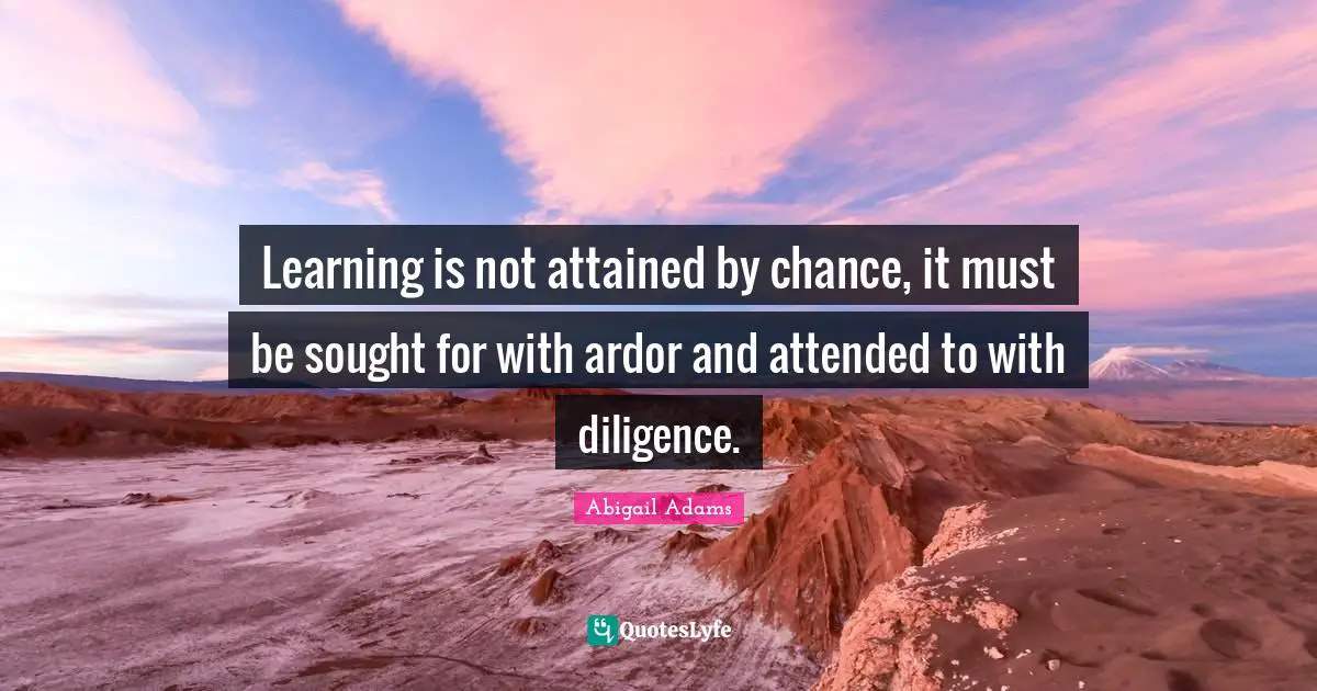 Learning is not attained by chance, it must be sought for with ardor and attended to with diligence.