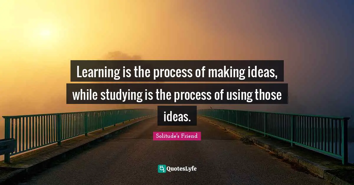 Learning is the process of making ideas, while studying is the process of using those ideas.