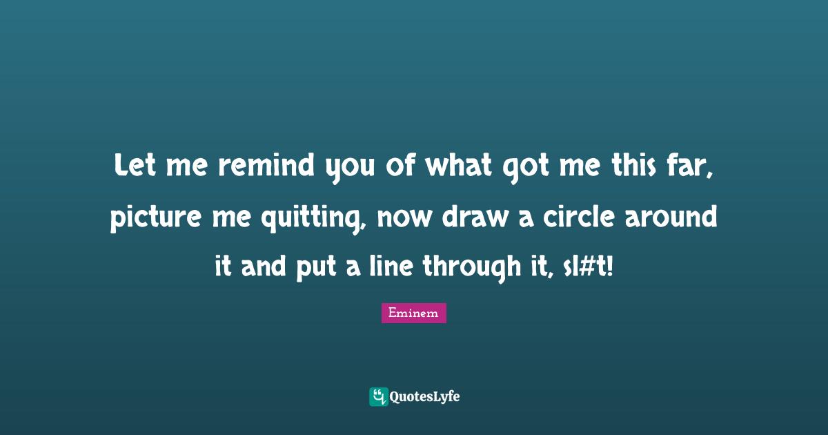 Let me remind you of what got me this far, picture me quitting, now draw a circle around it and put a line through it, sl#t!
