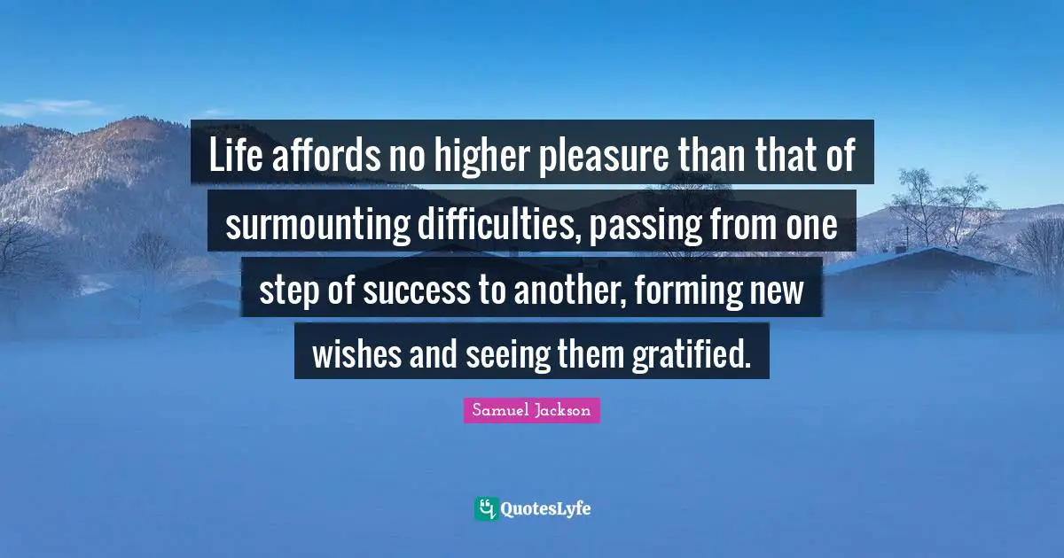 Life affords no higher pleasure than that of surmounting difficulties, passing from one step of success to another, forming new wishes and seeing them gratified.