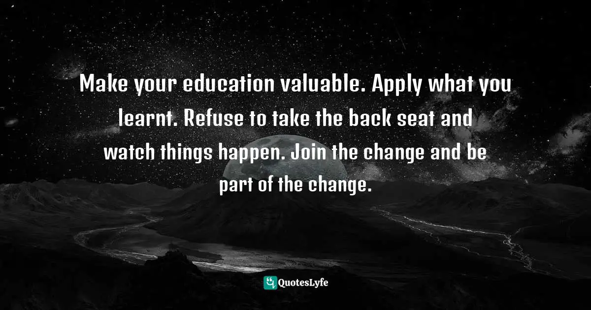 Make your education valuable. Apply what you learnt. Refuse to take the back seat and watch things happen. Join the change and be part of the change.
