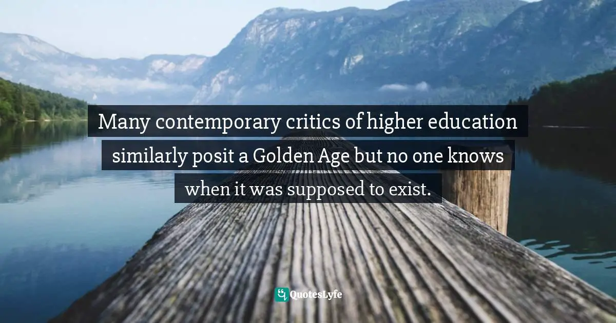 Many contemporary critics of higher education similarly posit a Golden Age but no one knows when it was supposed to exist.