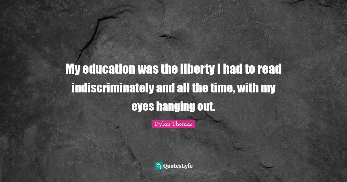 My education was the liberty I had to read indiscriminately and all the time, with my eyes hanging out.