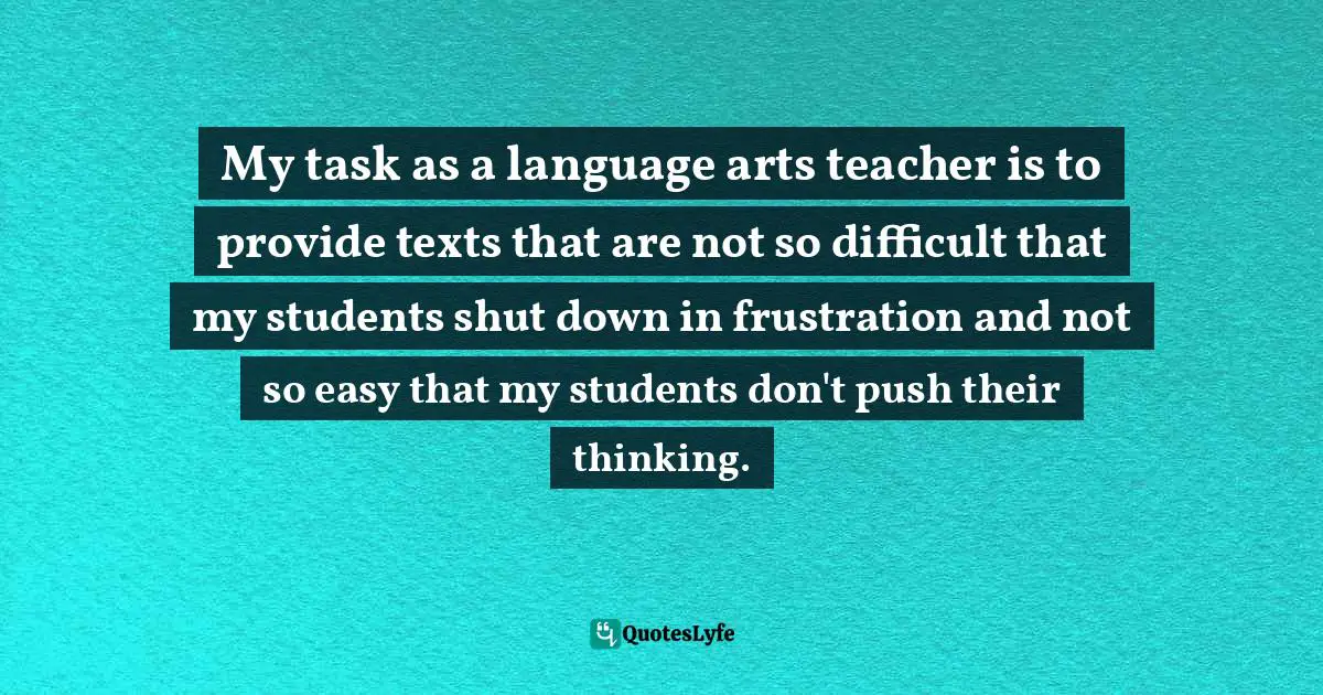 My task as a language arts teacher is to provide texts that are not so difficult that my students shut down in frustration and not so easy that my students don't push their thinking.