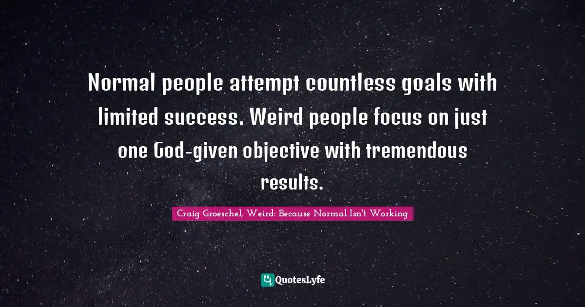 Normal people attempt countless goals with limited success. Weird people focus on just one God-given objective with tremendous results.