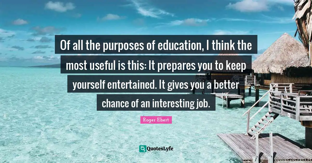 Of all the purposes of education, I think the most useful is this: It prepares you to keep yourself entertained. It gives you a better chance of an interesting job.
