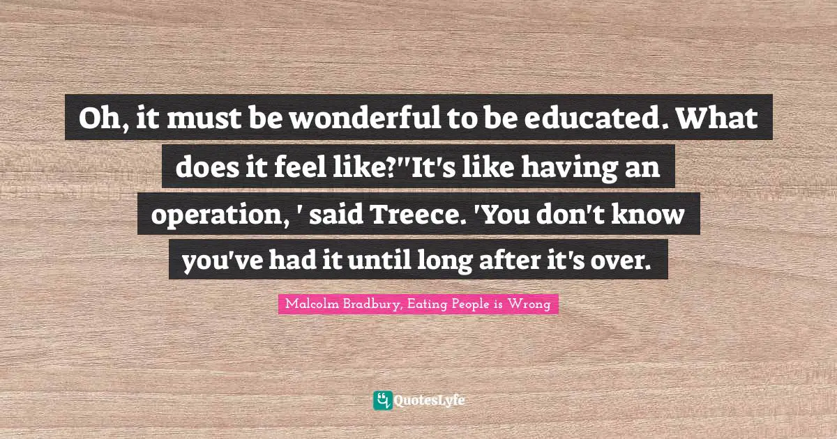 Oh, it must be wonderful to be educated. What does it feel like?''It's like having an operation, ' said Treece. 'You don't know you've had it until long after it's over.