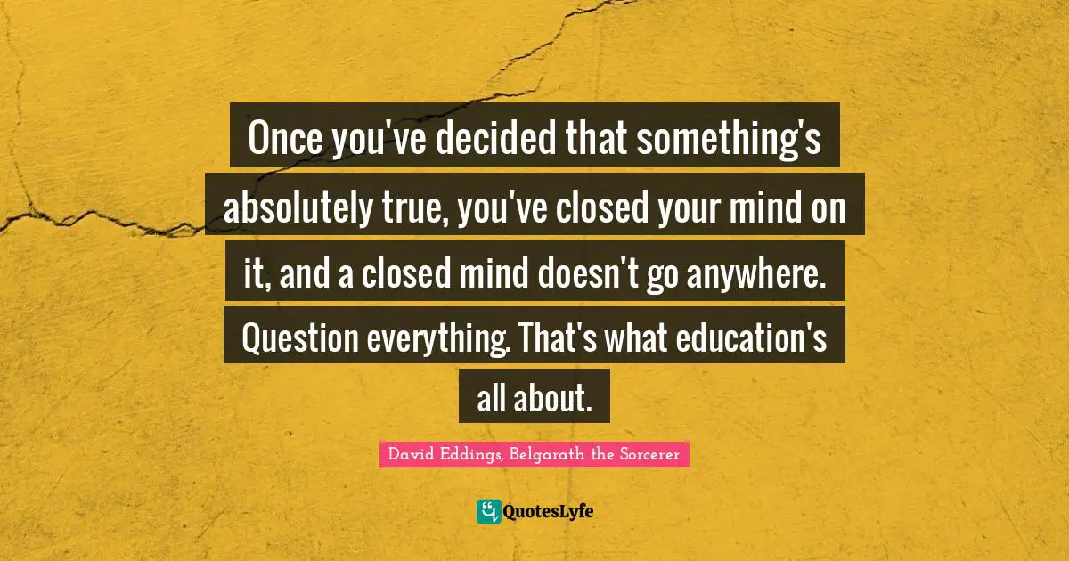 Once you've decided that something's absolutely true, you've closed your mind on it, and a closed mind doesn't go anywhere. Question everything. That's what education's all about.