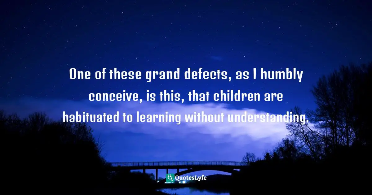 One of these grand defects, as I humbly conceive, is this, that children are habituated to learning without understanding.