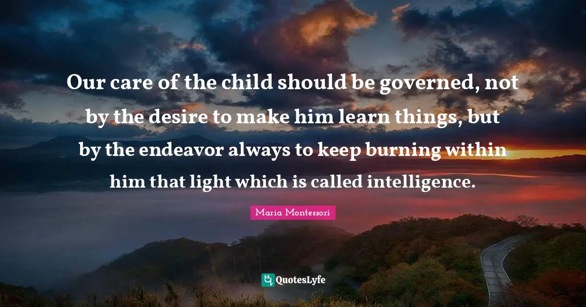 Maria Montessori Quotes: Our care of the child should be governed, not by the desire to make him learn things, but by the endeavor always to keep burning within him that light which is called intelligence.