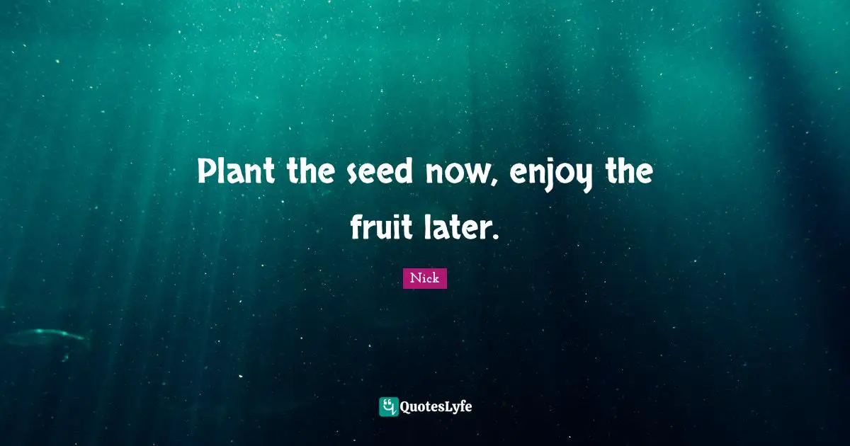 Plant the seed now, enjoy the fruit later.