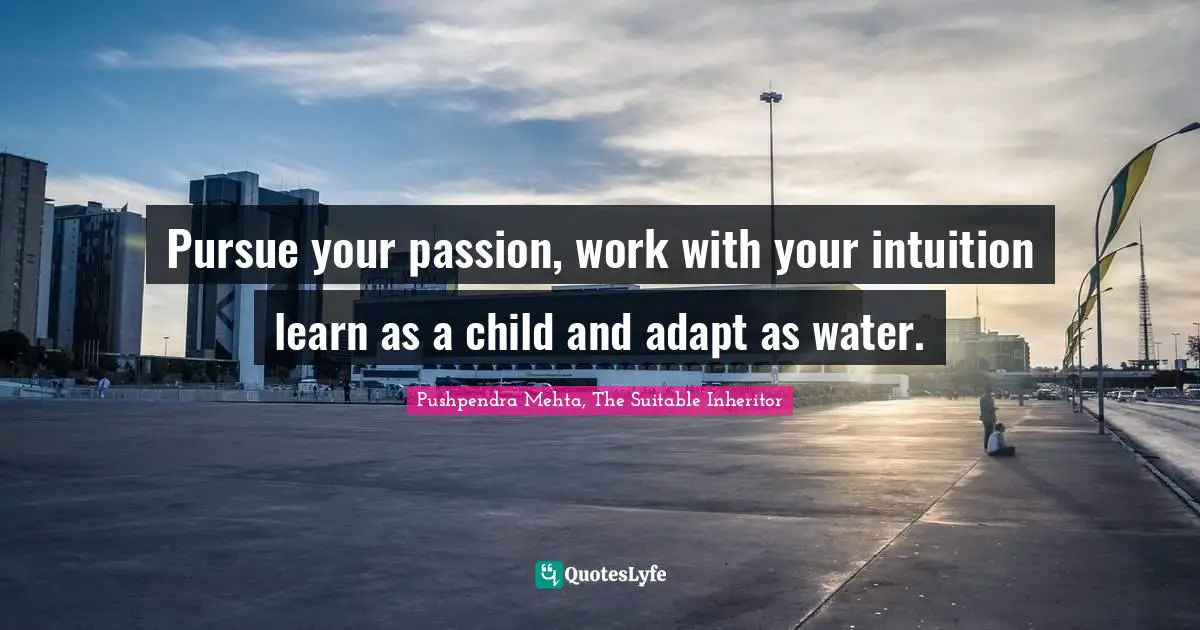 Pursue your passion, work with your intuition learn as a child and adapt as water.