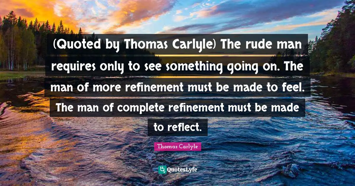 (Quoted by Thomas Carlyle) The rude man requires only to see something going on. The man of more refinement must be made to feel. The man of complete refinement must be made to reflect.