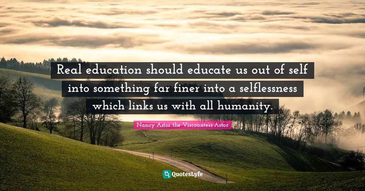 Real education should educate us out of self into something far finer into a selflessness which links us with all humanity.