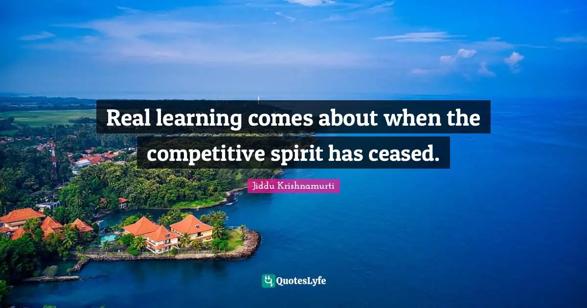 Real learning comes about when the competitive spirit has ceased.