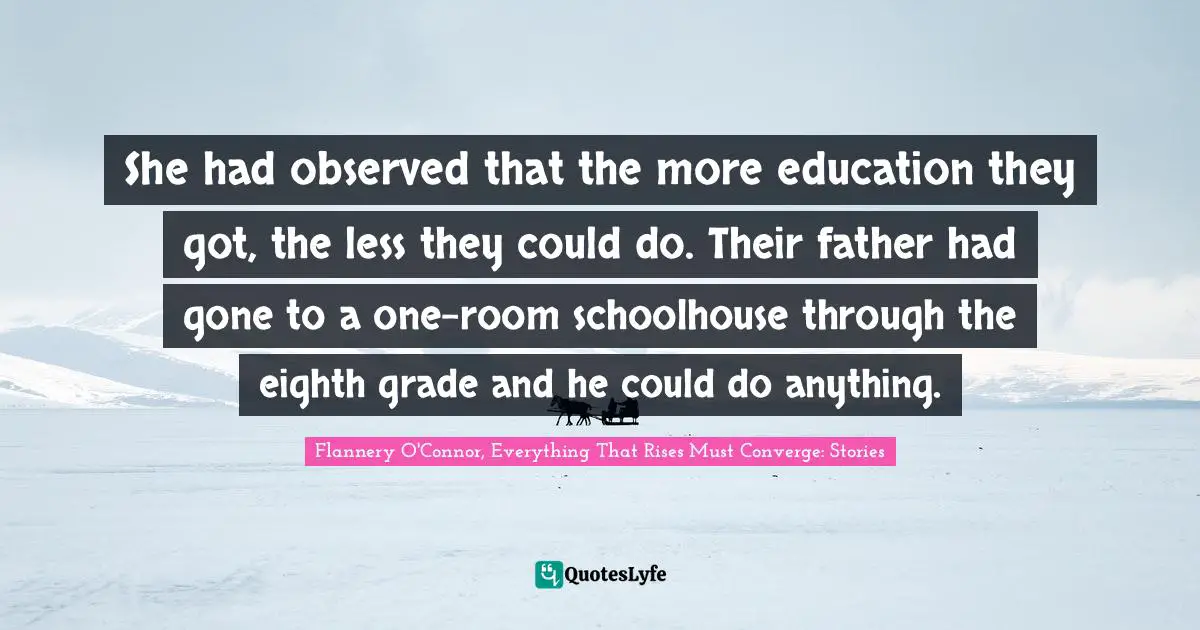 She had observed that the more education they got, the less they could do. Their father had gone to a one-room schoolhouse through the eighth grade and he could do anything.