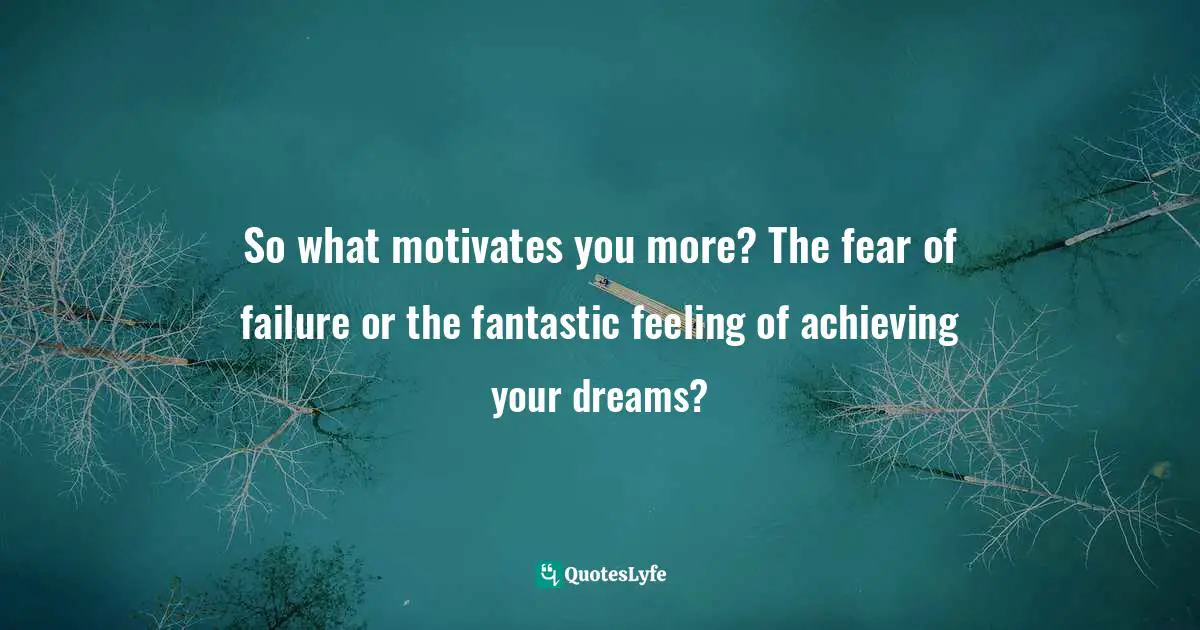 So what motivates you more? The fear of failure or the fantastic feeling of achieving your dreams?