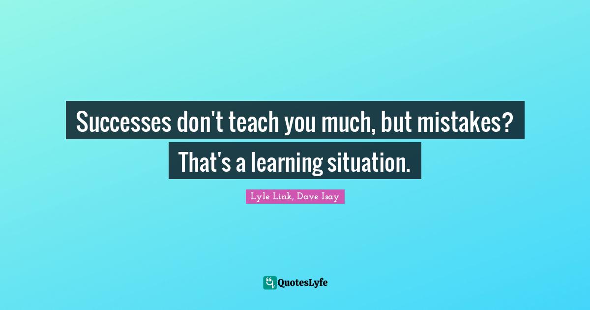 Successes don't teach you much, but mistakes? That's a learning situation.