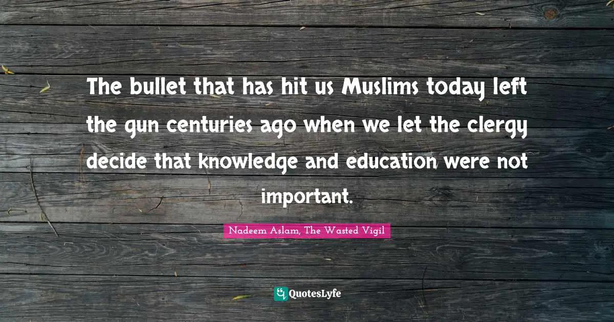 The bullet that has hit us Muslims today left the gun centuries ago when we let the clergy decide that knowledge and education were not important.