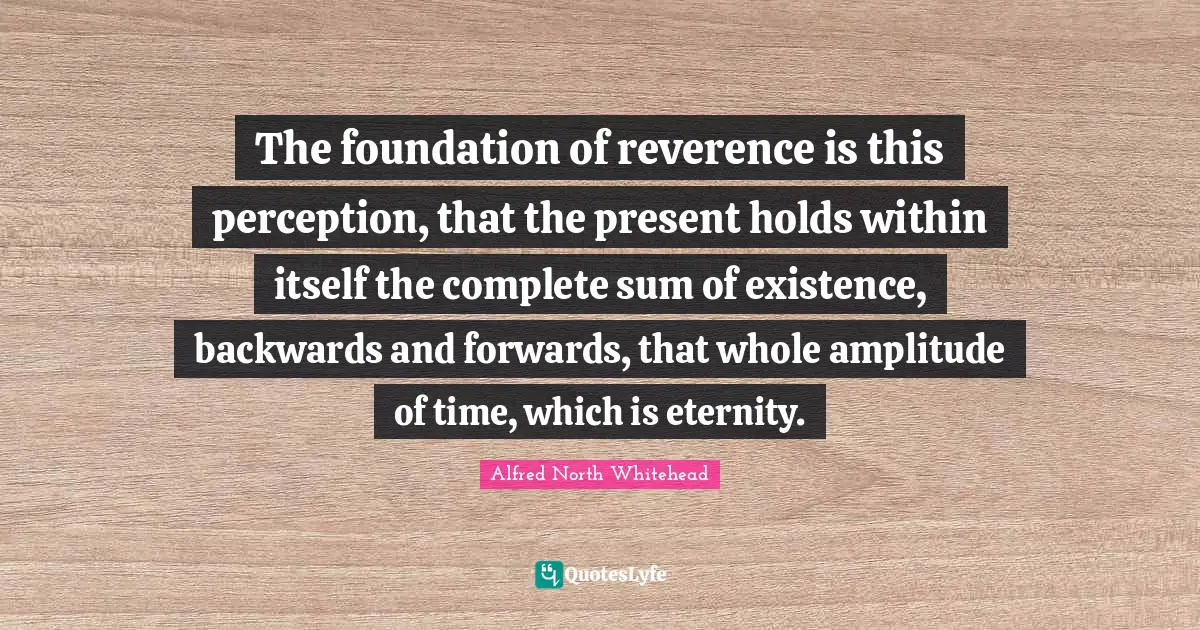 The foundation of reverence is this perception, that the present holds within itself the complete sum of existence, backwards and forwards, that whole amplitude of time, which is eternity.