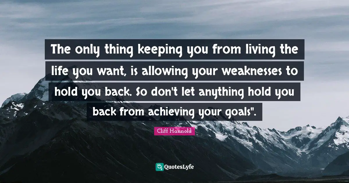 The only thing keeping you from living the life you want, is allowing your weaknesses to hold you back. So don't let anything hold you back from achieving your goals".