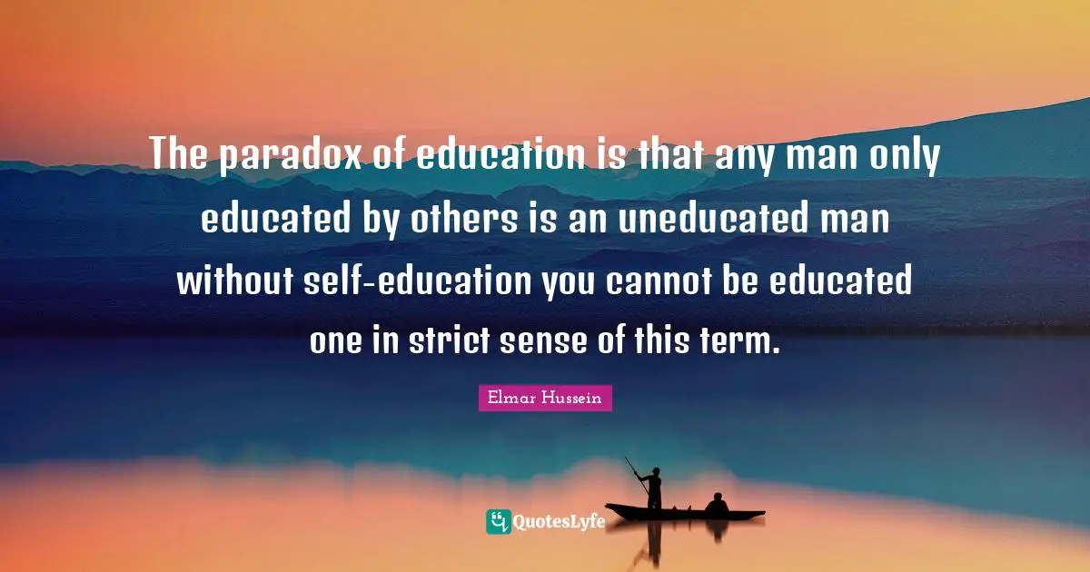 The paradox of education is that any man only educated by others is an uneducated man without self-education you cannot be educated one in strict sense of this term.