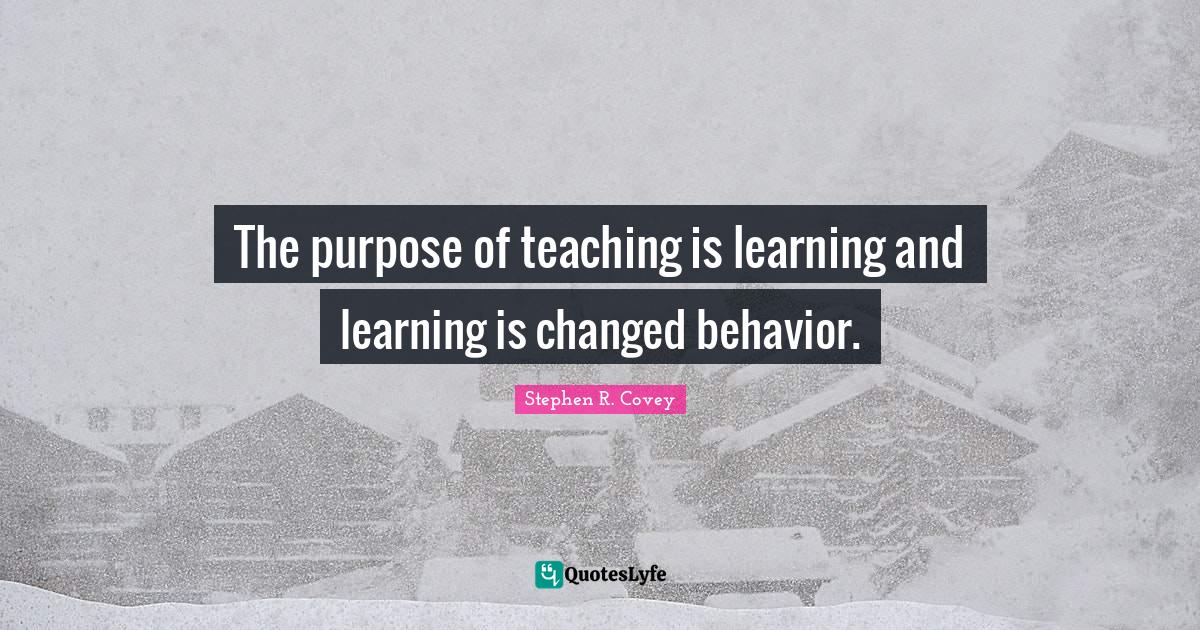 The purpose of teaching is learning and learning is changed behavior