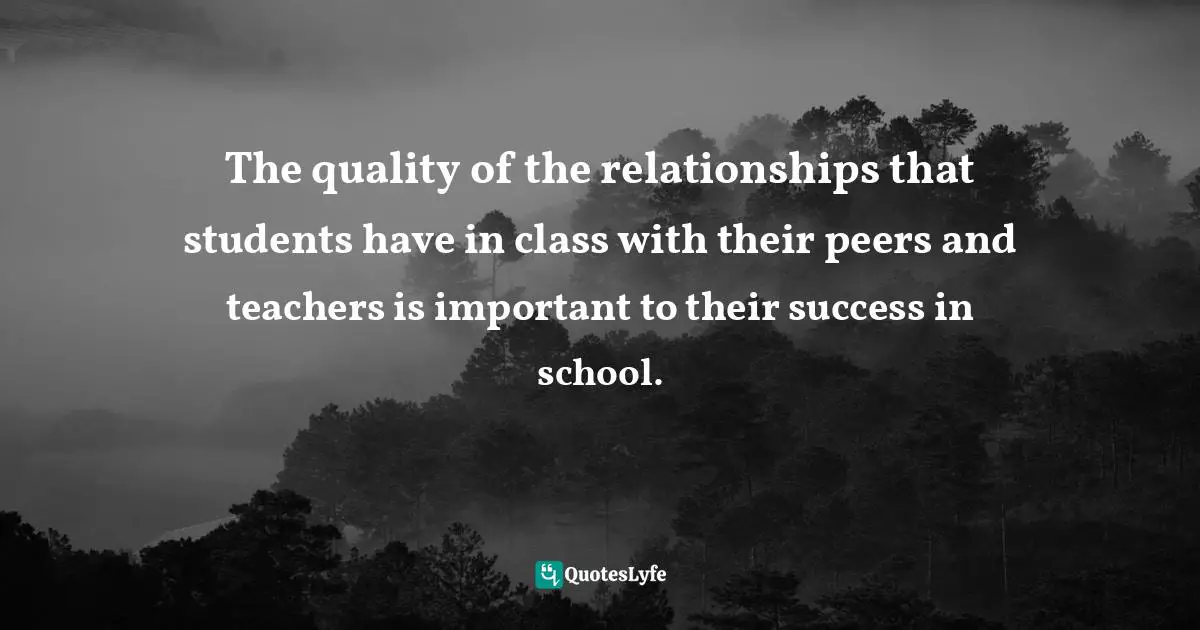 The quality of the relationships that students have in class with their peers and teachers is important to their success in school.