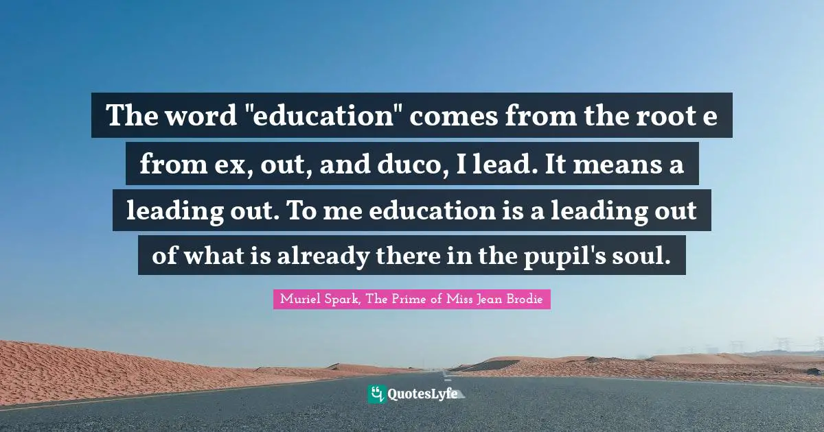 The word "education" comes from the root e from ex, out, and duco, I lead. It means a leading out. To me education is a leading out of what is already there in the pupil's soul.