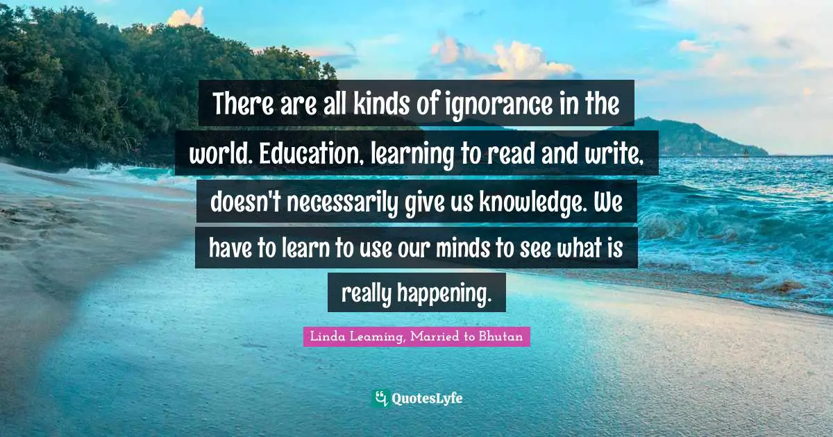 There are all kinds of ignorance in the world. Education, learning to read and write, doesn't necessarily give us knowledge. We have to learn to use our minds to see what is really happening.