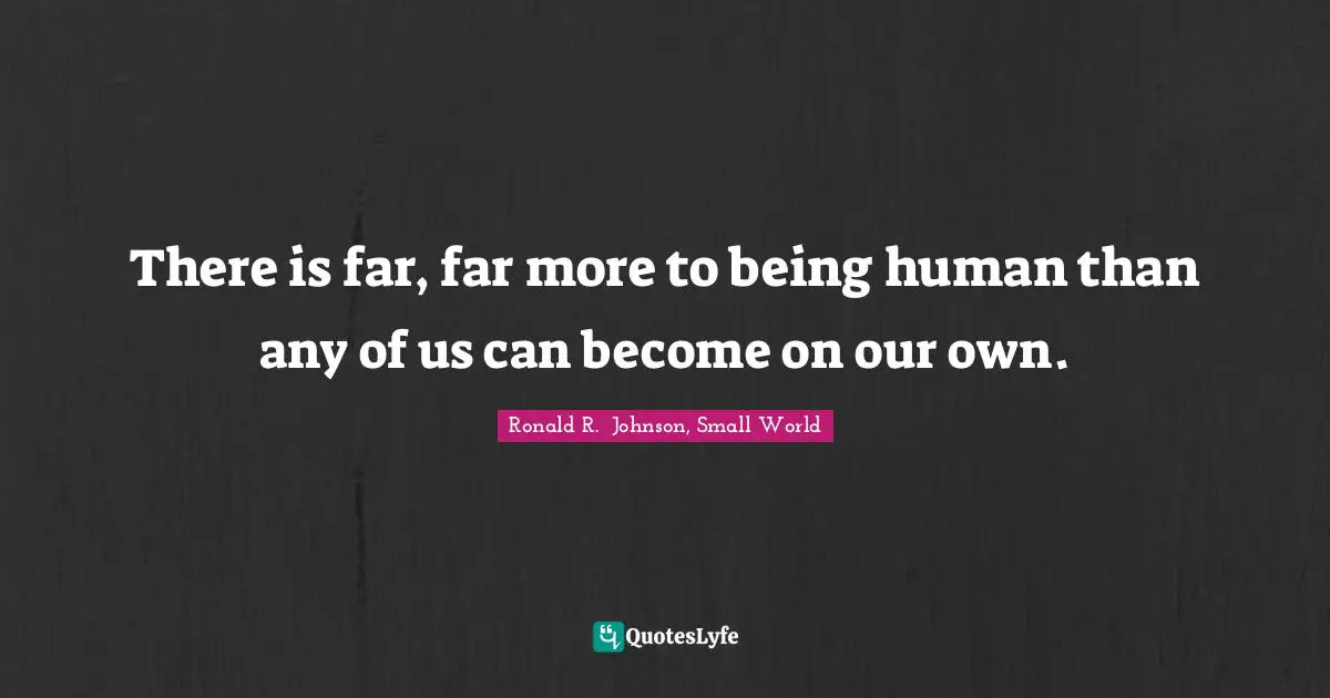 There is far, far more to being human than any of us can become on our own.