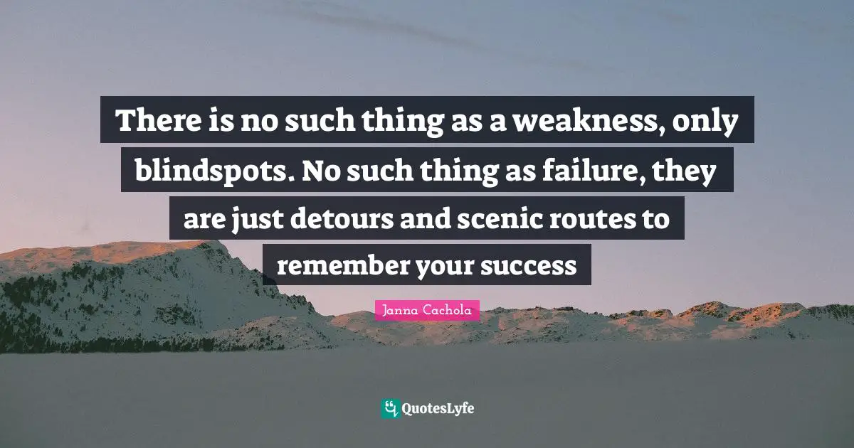 There is no such thing as a weakness, only blindspots. No such thing as failure, they are just detours and scenic routes to remember your success