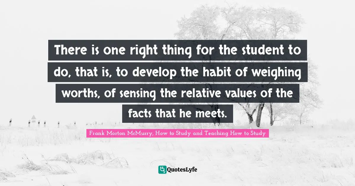 There is one right thing for the student to do, that is, to develop the habit of weighing worths, of sensing the relative values of the facts that he meets.