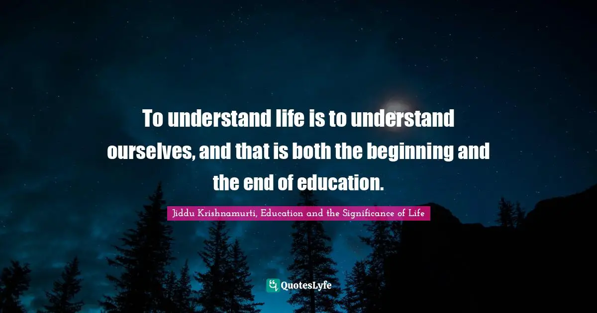 To understand life is to understand ourselves, and that is both the beginning and the end of education.