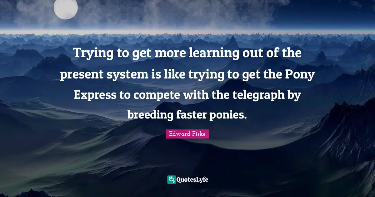 Trying to get more learning out of the present system is like trying to get the Pony Express to compete with the telegraph by breeding faster ponies.