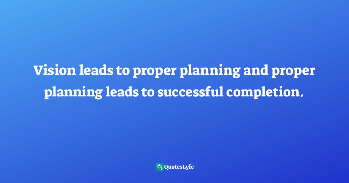 Vision leads to proper planning and proper planning leads to successful completion.