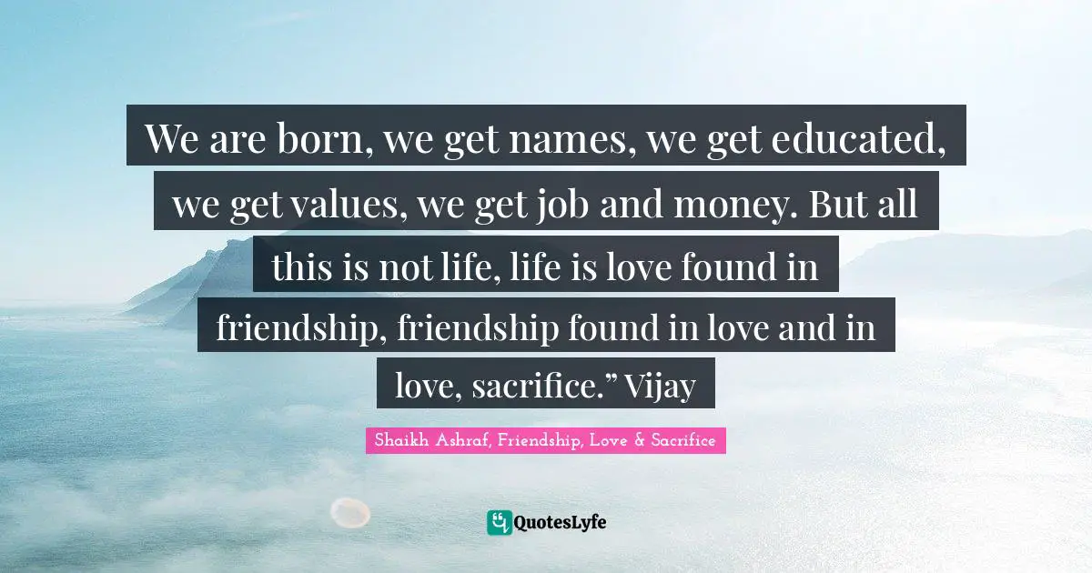 We are born, we get names, we get educated, we get values, we get job and money. But all this is not life, life is love found in friendship, friendship found in love and in love, sacrifice.” Vijay