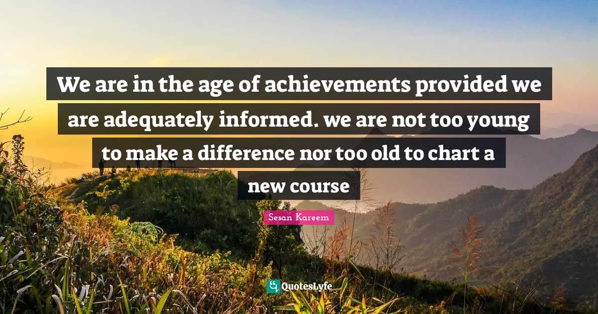We are in the age of achievements provided we are adequately informed. we are not too young to make a difference nor too old to chart a new course