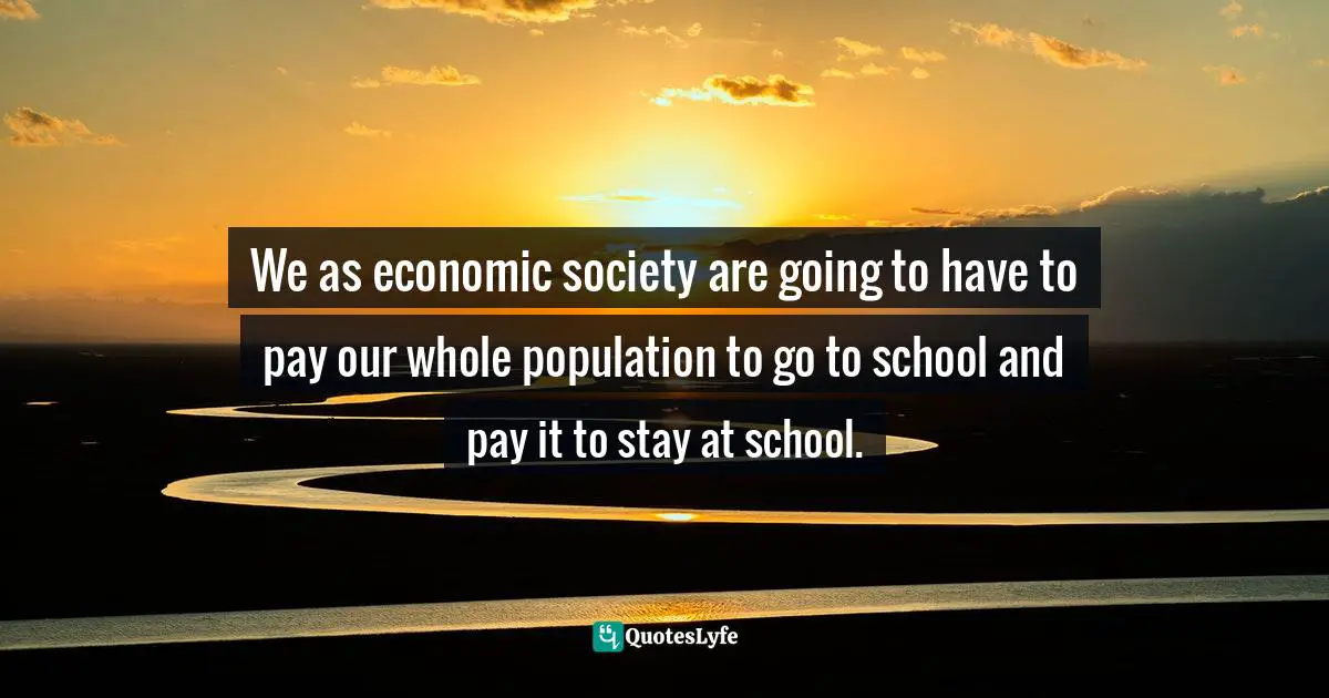 R. Buckminster Fuller, Education Automation: Freeing the Scholar to Return to His Studies Quotes: We as economic society are going to have to pay our whole population to go to school and pay it to stay at school.