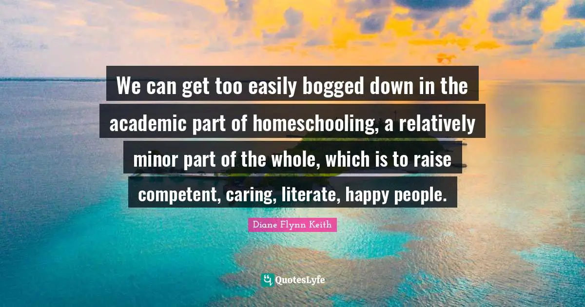 We can get too easily bogged down in the academic part of homeschooling, a relatively minor part of the whole, which is to raise competent, caring, literate, happy people.