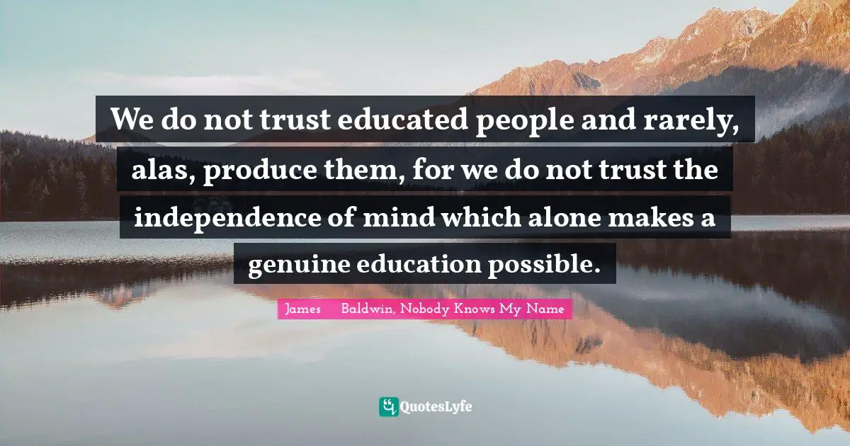 James     Baldwin, Nobody Knows My Name Quotes: We do not trust educated people and rarely, alas, produce them, for we do not trust the independence of mind which alone makes a genuine education possible.