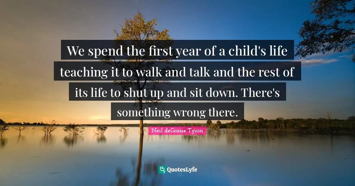 We spend the first year of a child's life teaching it to walk and talk and the rest of its life to shut up and sit down. There's something wrong there.