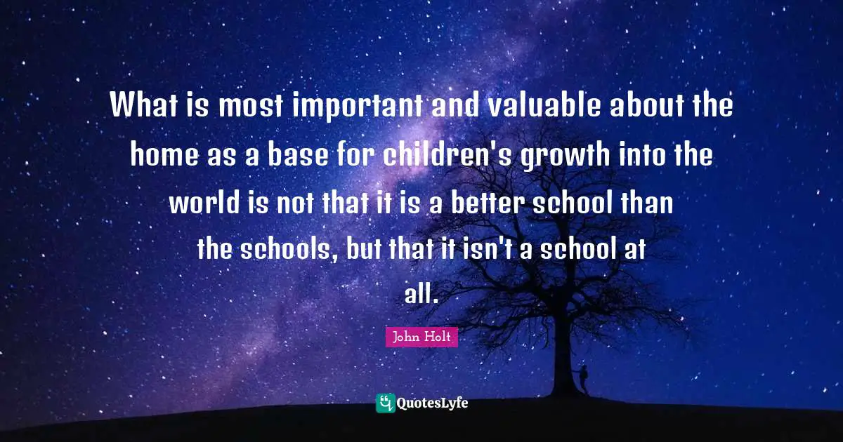 What is most important and valuable about the home as a base for children's growth into the world is not that it is a better school than the schools, but that it isn't a school at all.