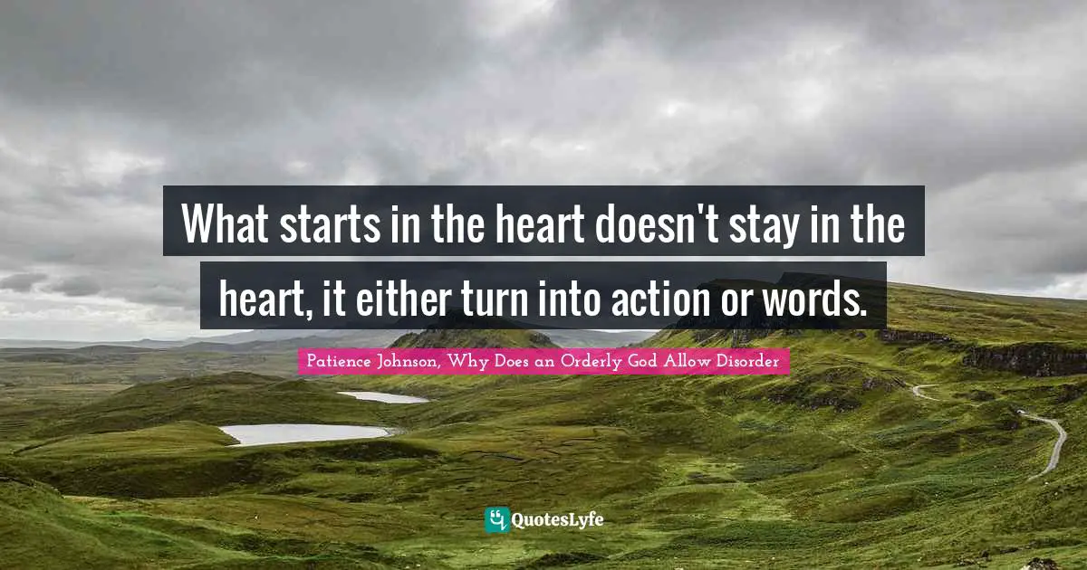 What starts in the heart doesn't stay in the heart, it either turn into action or words.