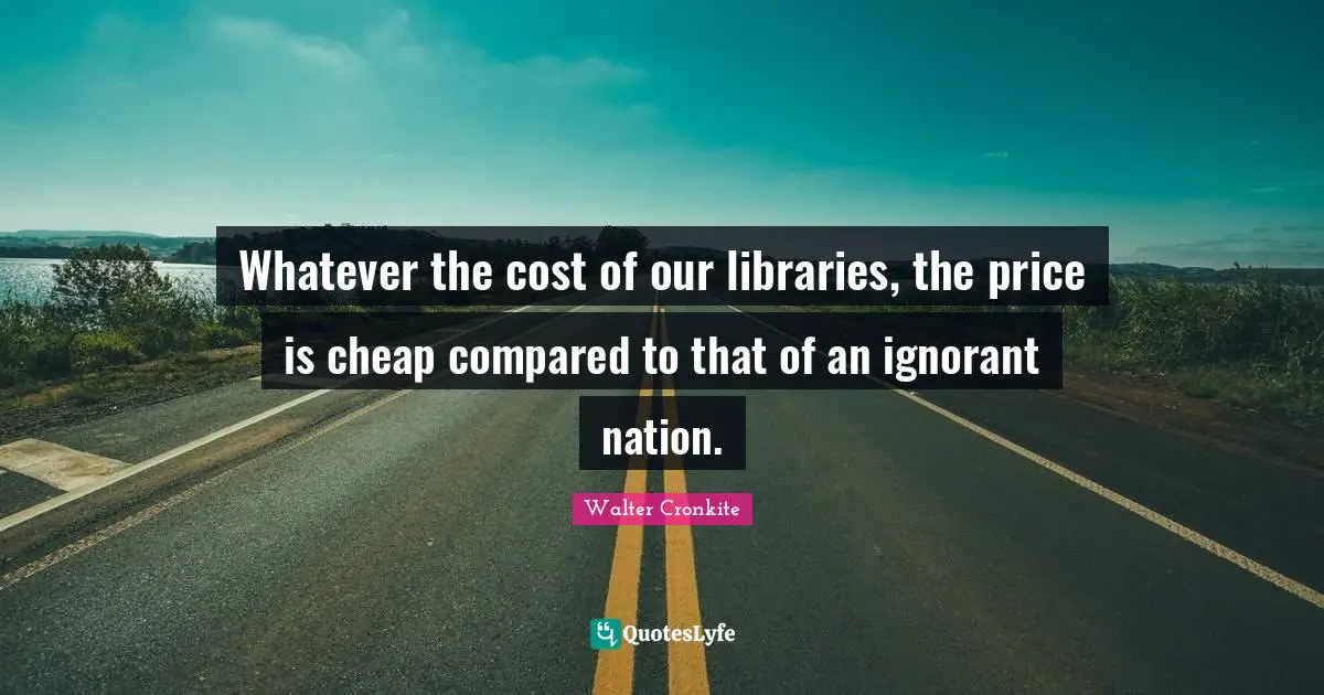 Walter Cronkite Quotes: "Whatever the cost of our libraries, the price is cheap compared to that of an ignorant nation."