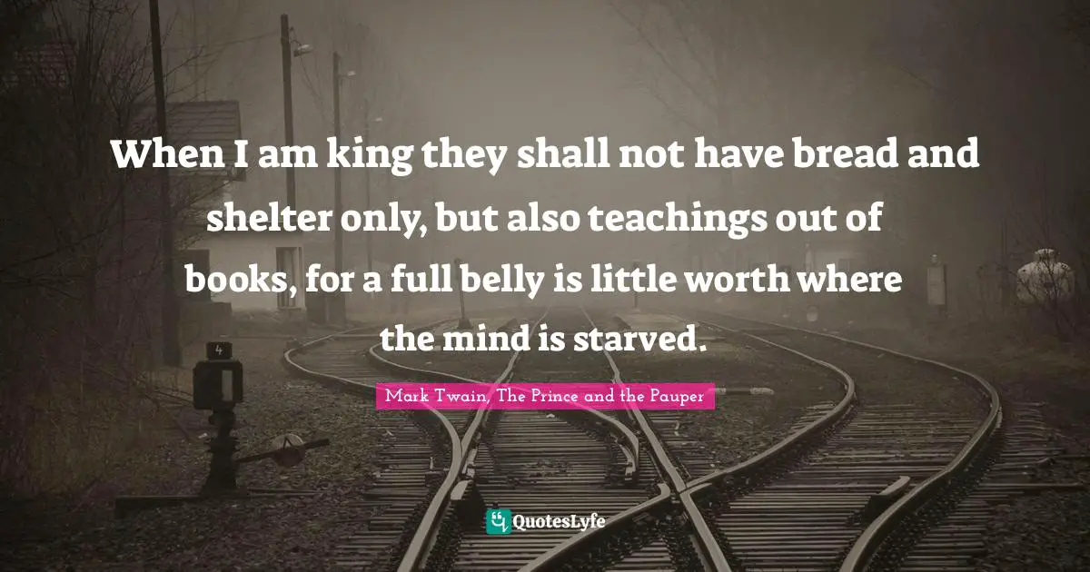When I am king they shall not have bread and shelter only, but also teachings out of books, for a full belly is little worth where the mind is starved.