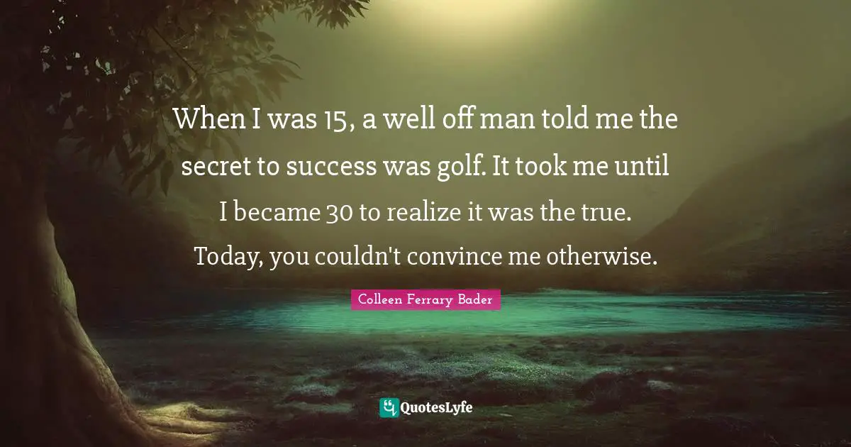 Colleen Ferrary Bader Quotes: When I was 15, a well off man told me the secret to success was golf. It took me until I became 30 to realize it was the true. Today, you couldn't convince me otherwise.
