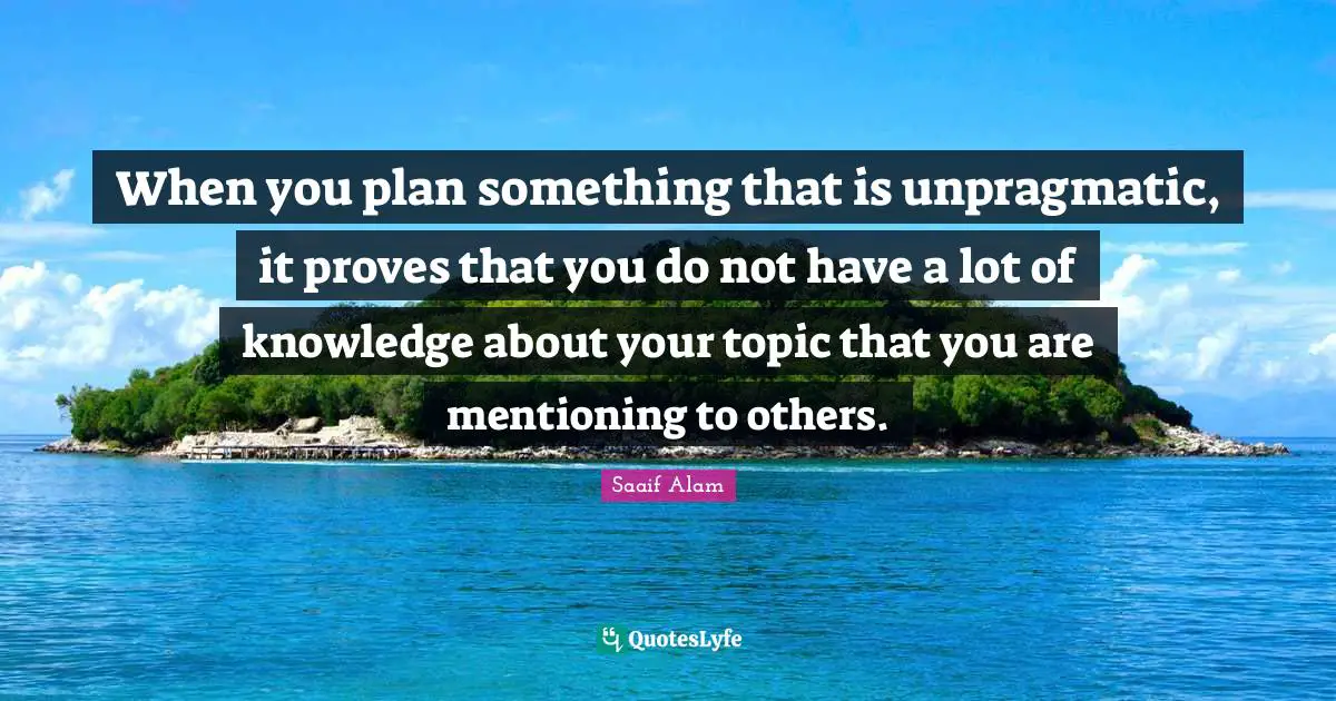 When you plan something that is unpragmatic, it proves that you do not have a lot of knowledge about your topic that you are mentioning to others.