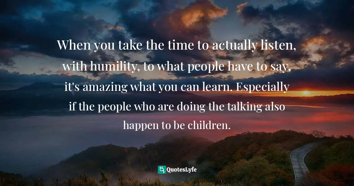 Parenting Quotes: "When you take the time to actually listen, with humility, to what people have to say, it's amazing what you can learn. Especially if the people who are doing the talking also happen to be children."